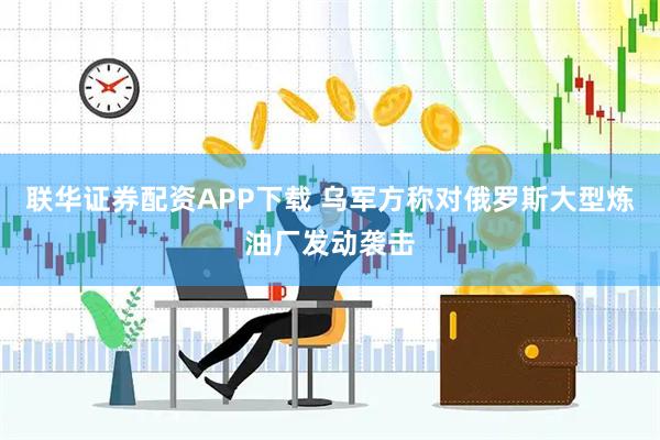 联华证券配资APP下载 乌军方称对俄罗斯大型炼油厂发动袭击