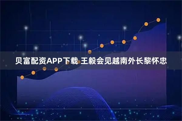贝富配资APP下载 王毅会见越南外长黎怀忠