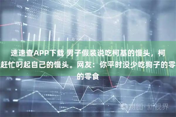 速速查APP下载 男子假装说吃柯基的馒头，柯基赶忙叼起自己的馒头。网友：你平时没少吃狗子的零食