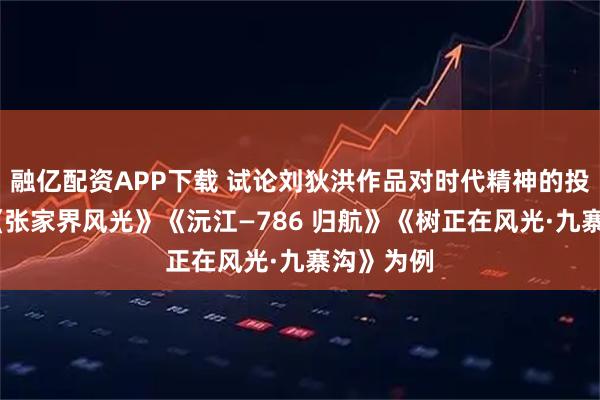 融亿配资APP下载 试论刘狄洪作品对时代精神的投射——以《张家界风光》《沅江—786 归航》《树正在风光·九寨沟》为例