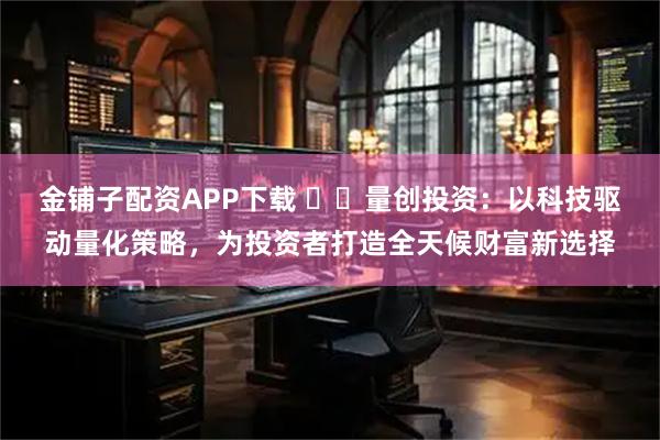 金铺子配资APP下载 ​​量创投资：以科技驱动量化策略，为投资者打造全天候财富新选择