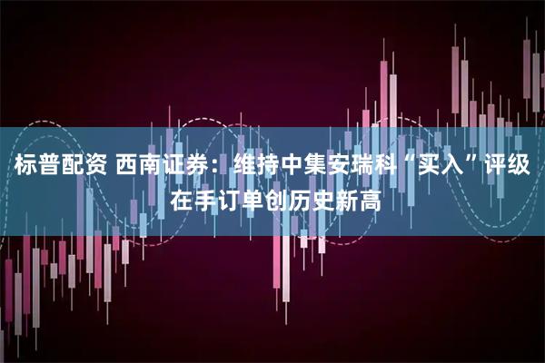 标普配资 西南证券：维持中集安瑞科“买入”评级 在手订单创历史新高