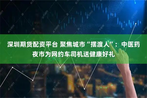 深圳期货配资平台 聚焦城市“摆渡人”：中医药夜市为网约车司机送健康好礼