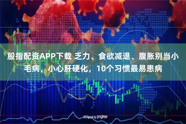 股指配资APP下载 乏力、食欲减退、腹胀别当小毛病，小心肝硬化，10个习惯最易患病