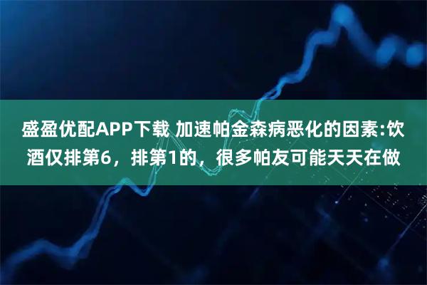 盛盈优配APP下载 加速帕金森病恶化的因素:饮酒仅排第6，排第1的，很多帕友可能天天在做