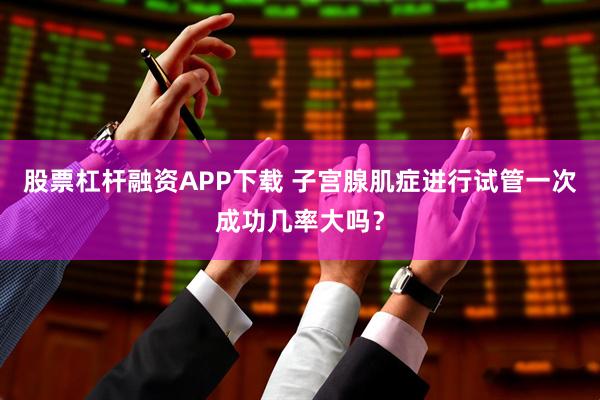 股票杠杆融资APP下载 子宫腺肌症进行试管一次成功几率大吗？