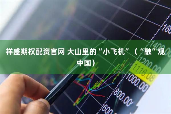 祥盛期权配资官网 大山里的“小飞机”（“融”观中国）