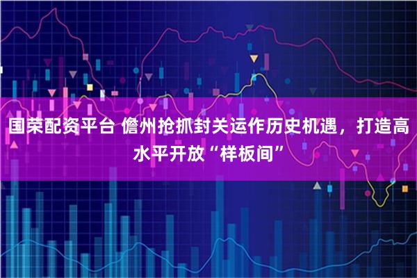 国荣配资平台 儋州抢抓封关运作历史机遇，打造高水平开放“样板间”