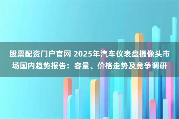 股票配资门户官网 2025年汽车仪表盘摄像头市场国内趋势报告：容量、价格走势及竞争调研