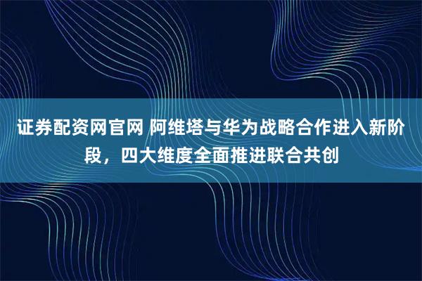 证券配资网官网 阿维塔与华为战略合作进入新阶段，四大维度全面推进联合共创