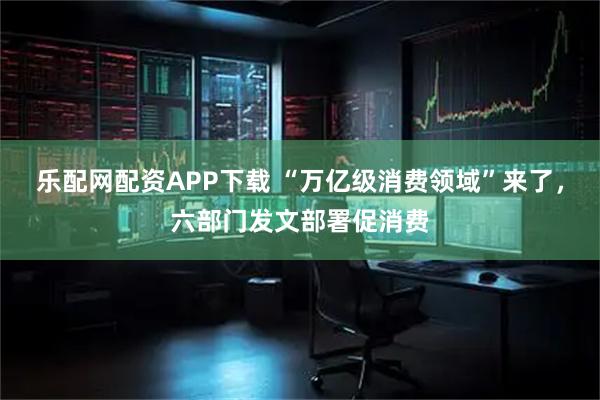 乐配网配资APP下载 “万亿级消费领域”来了，六部门发文部署促消费