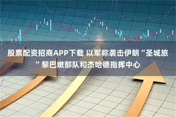 股票配资招商APP下载 以军称袭击伊朗“圣城旅”黎巴嫩部队和杰哈德指挥中心