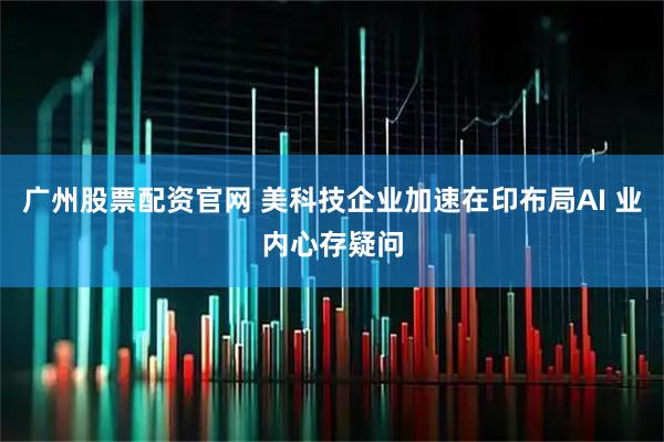 广州股票配资官网 美科技企业加速在印布局AI 业内心存疑问
