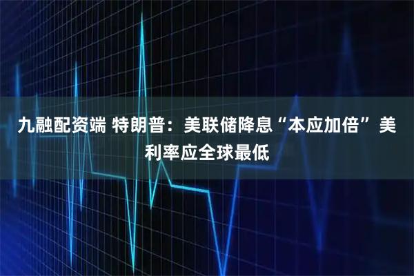 九融配资端 特朗普:美联储降息“本应加倍” 美利率应全球最低