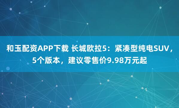 和玉配资APP下载 长城欧拉5：紧凑型纯电SUV，5个版本，建议零售价9.98万元起
