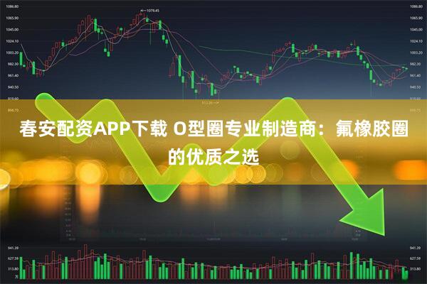 春安配资APP下载 O型圈专业制造商：氟橡胶圈的优质之选