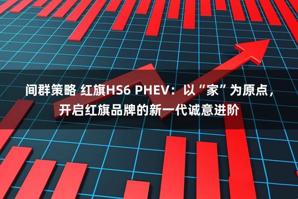 间群策略 红旗HS6 PHEV：以“家”为原点，开启红旗品牌的新一代诚意进阶