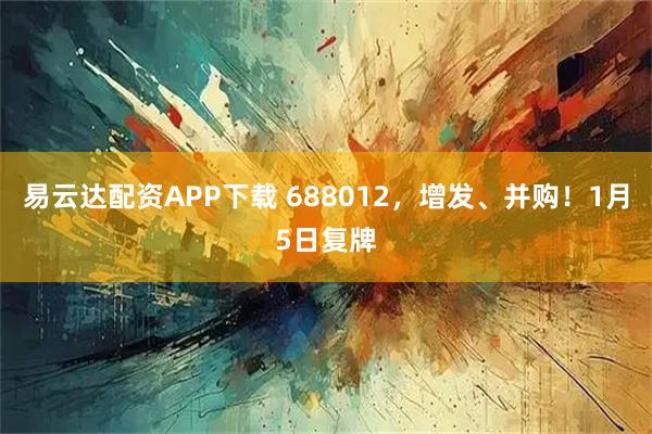 易云达配资APP下载 688012，增发、并购！1月5日复牌