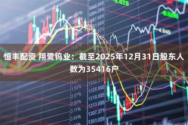 恒丰配资 翔鹭钨业：截至2025年12月31日股东人数为35416户