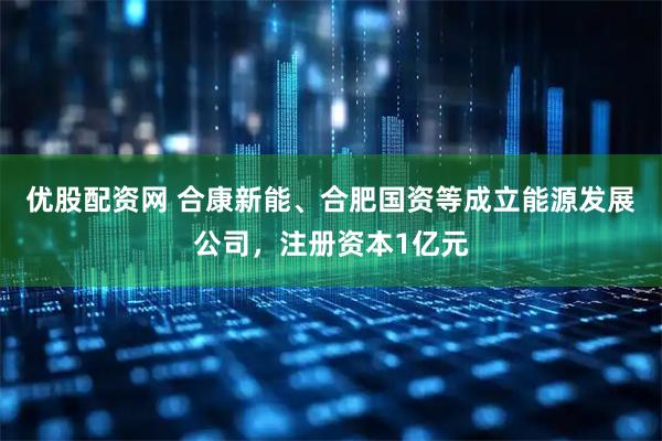 优股配资网 合康新能、合肥国资等成立能源发展公司，注册资本1亿元