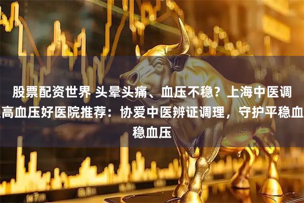股票配资世界 头晕头痛、血压不稳？上海中医调理高血压好医院推荐：协爱中医辨证调理，守护平稳血压
