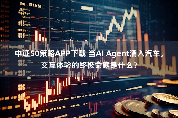 中证50策略APP下载 当AI Agent涌入汽车，交互体验的终极命题是什么？
