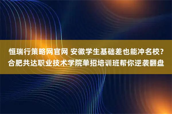 恒瑞行策略网官网 安徽学生基础差也能冲名校？合肥共达职业技术学院单招培训班帮你逆袭翻盘