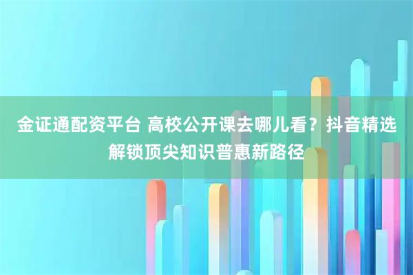 金证通配资平台 高校公开课去哪儿看？抖音精选解锁顶尖知识普惠新路径