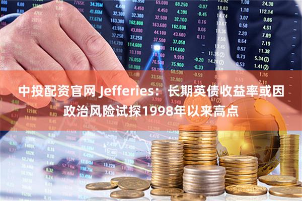 中投配资官网 Jefferies：长期英债收益率或因政治风险试探1998年以来高点