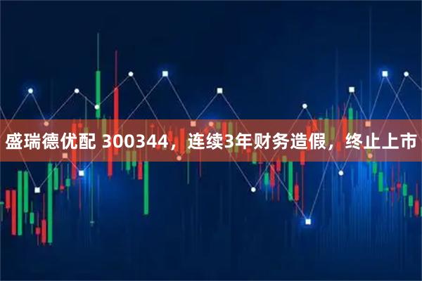 盛瑞德优配 300344，连续3年财务造假，终止上市