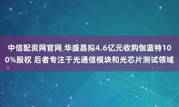 中信配资网官网 华盛昌拟4.6亿元收购伽蓝特100%股权 后者专注于光通信模块和光芯片测试领域