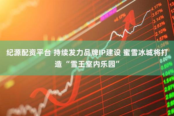 纪源配资平台 持续发力品牌IP建设 蜜雪冰城将打造 “雪王室内乐园”