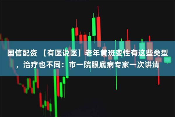 国信配资 【有医说医】老年黄斑变性有这些类型，治疗也不同：市一院眼底病专家一次讲清
