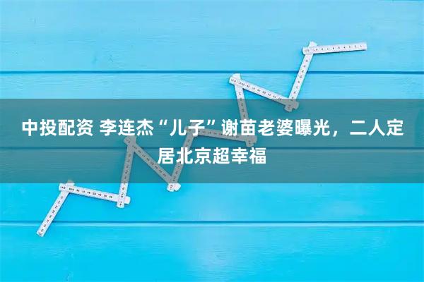 中投配资 李连杰“儿子”谢苗老婆曝光，二人定居北京超幸福