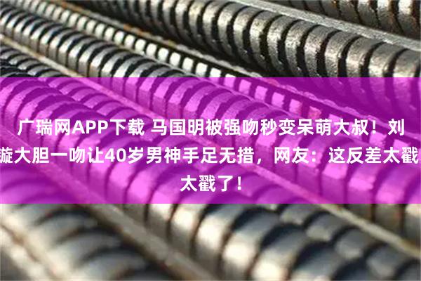 广瑞网APP下载 马国明被强吻秒变呆萌大叔！刘颖镟大胆一吻让40岁男神手足无措，网友：这反差太戳了！