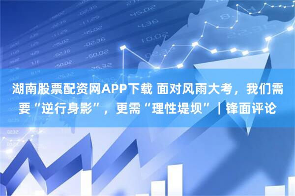 湖南股票配资网APP下载 面对风雨大考，我们需要“逆行身影”，更需“理性堤坝”｜锋面评论