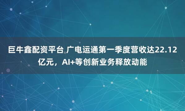 巨牛鑫配资平台 广电运通第一季度营收达22.12亿元，AI+等创新业务释放动能