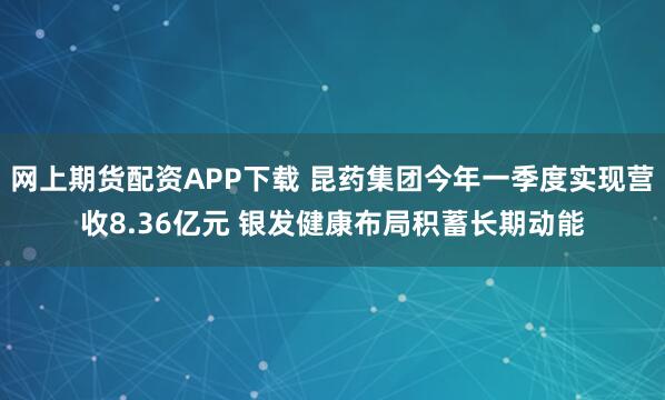 网上期货配资APP下载 昆药集团今年一季度实现营收8.36亿元 银发健康布局积蓄长期动能